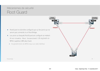 Thomas Moegli
SW 1 SW 2
SW 3Gi1/0/2
Gi1/0/1
Gi1/0/2
Gi1/0/2
Gi1/0/1Gi1/0/1
๏ RootGuard ne doit être configuré que sur les ports qui ne
seront pas connectés à un Root Bridge
๏ Les ports sur lesquels RootGuard est configuré se mettent
en err-disable (Root Inconsistent) s’ils reçoivent un
BPDU supérieur (BID plus haut).
๏ Ils ignorent donc les BPDU reçus sur cette interface
Mécanismes de sécurité
Root Guard
107
Primary
Root Bridge
Secondary
Root Bridge
Rootguard
Rootguard
107 Cisco - Spanning-Tree - 11 novembre 2017
 
