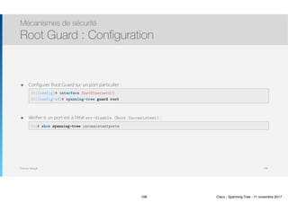 Thomas Moegli
๏ Configurer Root Guard sur un port particulier : 
 
๏ Vérifier si un port est à l’état err-disable (Root Inconsistent) : 
Mécanismes de sécurité
Root Guard : Configuration
108
SW1(config)# interface FastEthernet0/1
SW1(config-if)# spanning-tree guard root
SW1# show spanning-tree inconsistentports
108 Cisco - Spanning-Tree - 11 novembre 2017
 
