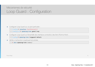 Thomas Moegli
๏ Configurer Loop Guard sur un port particulier : 
 
๏ Configurer Loop Guard sur l’ensemble des interfaces connectés à des liens Point-to-Point : 
๏ Vérifier si la fonction LoopGuard est activée : 
Mécanismes de sécurité
Loop Guard : Configuration
111
SW1(config)# interface FastEthernet0/1
SW1(config-if)# spanning-tree guard loop
SW1# show spanning-tree summary
SW1(config)# spanning-tree loopguard default
111 Cisco - Spanning-Tree - 11 novembre 2017
 