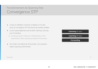 Thomas Moegli
๏ Lorsqu’un utilisateur connecte un laptop sur l’un des
ports, la convergence STP fonctionne de manière similaire
๏ Le port passe également par les états Listening, Learning
puis Forwarding
๏ Du fait que le port n’était pas à l’état Blocking, il entre
directement à l’état Listening sans attendre 20 secondes
๏ Pour éviter une attente de 30 secondes, Cisco propose
l’option Spanning-Tree Portfast
Fonctionnement de Spanning-Tree
Convergence STP
24
Blocking (20 sec)
Listening (15 sec)
Learning (15 sec)
Forwarding
24 Cisco - Spanning-Tree - 11 novembre 2017
 