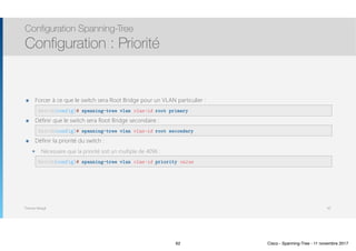 Thomas Moegli
๏ Forcer à ce que le switch sera Root Bridge pour un VLAN particulier : 
๏ Définir que le switch sera Root Bridge secondaire : 
๏ Définir la priorité du switch :
๏ Nécessaire que la priorité soit un multiple de 4096 : 
Configuration Spanning-Tree
Configuration : Priorité
62
Switch(config)# spanning-tree vlan vlan-id root primary
Switch(config)# spanning-tree vlan vlan-id root secondary
Switch(config)# spanning-tree vlan vlan-id priority value
62 Cisco - Spanning-Tree - 11 novembre 2017
 
