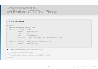 Thomas Moegli
๏ SW3 possède le Bridge Priority par défaut : 32769
๏ Configuration en mode Rapid PVST+
๏ Priorité = 32768 (valeur par défaut) + 1 (VLAN ID 1) = 32769
Configuration Spanning-Tree
Vérification : STP Root Bridge
64
SW3# show spanning-tree
VLAN0001
Spanning tree enabled protocol ieee
Root ID Priority 32769
Address aabb.cc00.4500
Cost 100
Port 4 (Ethernet0/3)
Hello Time 2 sec Max Age 20 sec Forward Delay 15 sec
Bridge ID Priority 32769 (priority 32768 sys-id-ext 1)
Address aabb.cc00.5000
…
64 Cisco - Spanning-Tree - 11 novembre 2017
 