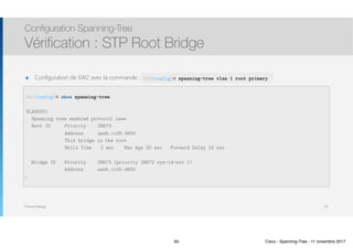 Thomas Moegli
๏ Configuration de SW2 avec la commande :
Configuration Spanning-Tree
Vérification : STP Root Bridge
65
SW2(config)# show spanning-tree
VLAN0001
Spanning tree enabled protocol ieee
Root ID Priority 28673
Address aabb.cc00.4600
This bridge is the root
Hello Time 2 sec Max Age 20 sec Forward Delay 15 sec
Bridge ID Priority 28673 (priority 28672 sys-id-ext 1)
Address aabb.cc00.4600
…
SW2(config)# spanning-tree vlan 1 root primary
65 Cisco - Spanning-Tree - 11 novembre 2017
 