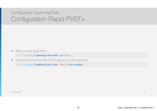 Thomas Moegli
๏ Définir le mode Rapid PVST+ : 
๏ Configurer le switch pour être Root Bridge pour un Vlan particulier : 
Configuration Spanning-Tree
Configuration Rapid PVST+
67
Switch(config)# spanning-tree mode rapid-pvst
Switch(config)# spanning-tree vlan vlan-id root primary
67 Cisco - Spanning-Tree - 11 novembre 2017
 