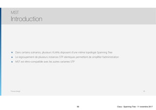 Thomas Moegli
๏ Dans certains scénarios, plusieurs VLANs disposent d’une même topologie Spanning Tree
๏ Le regroupement de plusieurs instances STP identiques permettent de simplifier l’administration
๏ MST est rétro-compatible avec les autres variantes STP
MST
Introduction
69
69 Cisco - Spanning-Tree - 11 novembre 2017
 
