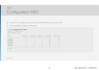 Thomas Moegli
๏ Sous PVST+, on observe qu’une instance STP est définie pour chaque VLAN
๏ Dans l’exemple, 5 VLANs ont été définis
MST
Configuration MST
75
SW1# show spanning-tree summary
Switch is in past mode
Root bridge for: none
…
Name Blocking Listening Learning Forwarding STP Active
———————————————————— ———————- ————————— ————————— —————————- ——————————
VLAN0001 1 0 0 23 24
VLAN0002 1 0 0 23 2
VLAN0003 1 0 0 23 2
VLAN0004 1 0 0 23 2
VLAN0005 1 0 0 23 2
———————————————————— ———————- ————————— ————————— —————————- ——————————
5 vlans
…
75 Cisco - Spanning-Tree - 11 novembre 2017
 