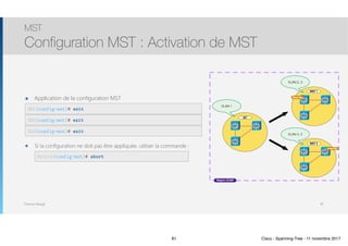 Thomas Moegli
๏ Application de la configuration MST
MST
Configuration MST : Activation de MST
81
SW1(config-mst)# exit
SW2(config-mst)# exit
SW3(config-mst)# exit
IST
MST 1
MST 2
IST
VLAN 1
VLAN 2, 3
VLAN 4, 5
SW1
SW3
SW2
Région CCNP
Root Br.
SW1
SW3
SW2
SW1
SW3
SW2
Root Br.
๏ Si la configuration ne doit pas être appliquée, utiliser la commande :
Switch(config-mst)# abort
81 Cisco - Spanning-Tree - 11 novembre 2017
 
