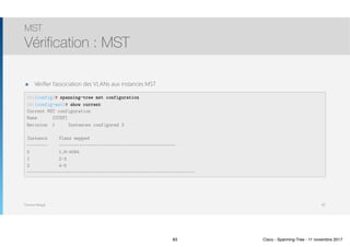 Thomas Moegli
MST
Vérification : MST
83
SW1(config)# spanning-tree mst configuration
SW1(config-mst)# show current
Current MST configuration
Name [CCNP]
Revision 1 Instances configured 3
Instance Vlans mapped
———————— ———————-———————————————————————————-——————————
0 1,6-4094
1 2-3
2 4-5
———————————————————————————-———————————————————————————-——————————
๏ Vérifier l’association des VLANs aux instances MST
83 Cisco - Spanning-Tree - 11 novembre 2017
 