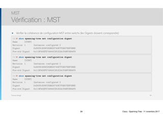 Thomas Moegli
MST
Vérification : MST
84
SW1# show spanning-tree mst configuration digest
Name [CCNP]
Revision 1 Instances configured 2
Digest 0xD0C61B39C25B820740E7F5B07E6F0B8D
Pre-std Digest 0x119FA5EFE7A944C261E2A1FA8F0E64F9
๏ Vérifier la cohérence de configuration MST entre switchs (les Digests doivent correspondre)
SW2# show spanning-tree mst configuration digest
Name [CCNP]
Revision 1 Instances configured 2
Digest 0xD0C61B39C25B820740E7F5B07E6F0B8D
Pre-std Digest 0x119FA5EFE7A944C261E2A1FA8F0E64F9
SW3# show spanning-tree mst configuration digest
Name [CCNP]
Revision 1 Instances configured 2
Digest 0xD0C61B39C25B820740E7F5B07E6F0B8D
Pre-std Digest 0x119FA5EFE7A944C261E2A1FA8F0E64F9
84 Cisco - Spanning-Tree - 11 novembre 2017
 