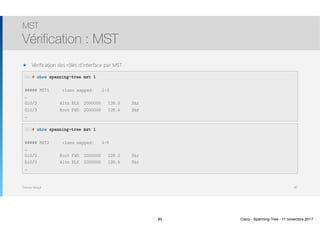 Thomas Moegli
๏ Vérification des rôles d’interface par MST :
MST
Vérification : MST
85
SW1# show spanning-tree mst 1
##### MST1 vlans mapped: 2-3
…
Gi0/2 Altn BLK 2000000 128.3 Shr
Gi0/3 Root FWD 2000000 128.4 Shr
…
SW3# show spanning-tree mst 1
##### MST2 vlans mapped: 4-5
…
Gi0/2 Root FWD 2000000 128.3 Shr
Gi0/3 Altn BLK 2000000 128.4 Shr
…
85 Cisco - Spanning-Tree - 11 novembre 2017
 