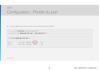 Thomas Moegli
๏ Il est de définir la priorité du port qui sera envoyé dans les BPDU
MST
Configuration : Priorité du port
88
SW1(config)# interface GigabitEthernet0/2
SW1(config-if)# spanning-tree mst 1 port-priority 32
SW3# show spanning-tree mst 1
…
Gi0/2 Altn BLK 2000000 32.3 Shr
Gi0/3 Root FWD 2000000 128.4 Shr
…
88 Cisco - Spanning-Tree - 11 novembre 2017
 