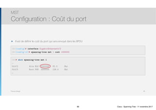 Thomas Moegli
๏ Il est de définir le coût du port qui sera envoyé dans les BPDU
MST
Configuration : Coût du port
89
SW1(config)# interface GigabitEthernet0/2
SW1(config-if)# spanning-tree mst 1 cost 1000000
SW3# show spanning-tree mst 1
…
Gi0/2 Altn BLK 1000000 32.3 Shr
Gi0/3 Root FWD 2000000 128.4 Shr
…
89 Cisco - Spanning-Tree - 11 novembre 2017
 
