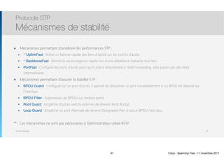 Thomas Moegli
๏ Mécanismes permettant d’améliorer les performances STP :
๏ **UplinkFast : Active un failover rapide des liens d’uplink sur les switchs d’accès
๏ **BackboneFast : Permet la reconvergence rapide lors d’une défaillance indirecte d’un lien
๏ PortFast : Configure les ports d’accès pour qu’ils soient directement à l’état Forwarding, sans passer par des états
intermédiaires
๏ Mécanismes permettant d’assurer la stabilité STP :
๏ BPDU Guard : Configuré sur un port d’accès, il permet de désactiver ce port immédiatement si un BPDU est détecté sur
l’interface
๏ BPDU Filter : Suppression de BPDUs sur certains ports
๏ Root Guard : Empêche d’autres switchs externes de devenir Root Bridge
๏ Loop Guard : Empêche un port Alternate de devenir Designated Port si aucun BPDU n’est reçu
** : Ces mécanismes ne sont pas nécessaires si l’administrateur utilise RSTP
Protocole STP
Mécanismes de stabilité
91
91 Cisco - Spanning-Tree - 11 novembre 2017
 