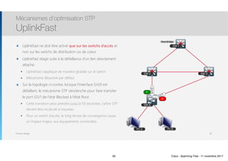 Thomas Moegli
SW 2 SW 3
SW 1
SW 4
Gi1/0
Gi1/1
๏ UplinkFast ne doit être activé que sur les switchs d’accès et
non sur les switchs de distribution ou de coeur
๏ UplinkFast réagit suite à la défaillance d’un lien directement
attaché.
๏ UplinkFast s’applique de manière globale sur le switch
๏ Mécanisme désactivé par défaut
๏ Sur la topologie ci-contre, lorsque l’interface Gi1/0 est
défaillant, le mécanisme STP s’enclenche pour faire transiter
le port Gi1/1 de l’état Blocked à l’état Root
๏ Cette transition peut prendre jusqu’à 50 secondes, l’arbre STP
devant être recalculé à nouveau
๏ Pour un switch d’accès, le long temps de convergence cause
un impact majeur aux équipements connectées
Mécanismes d’optimisation STP
UplinkFast
92
Root Bridge
B
F
PC A PC B
92 Cisco - Spanning-Tree - 11 novembre 2017
 