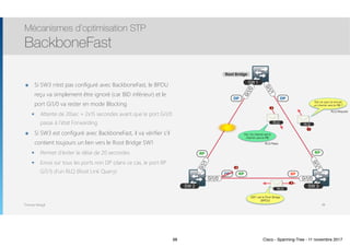Thomas Moegli
๏ Si SW3 n’est pas configuré avec BackboneFast, le BPDU
reçu va simplement être ignoré (car BID inférieur) et le
port Gi1/0 va rester en mode Blocking
๏ Attente de 20sec + 2x15 secondes avant que le port Gi1/0
passe à l’état Forwarding
๏ Si SW3 est configuré avec BackboneFast, il va vérifier s’il
contient toujours un lien vers le Root Bridge SW1
๏ Permet d’éviter le délai de 20 secondes
๏ Envoi sur tous les ports non DP (dans ce cas, le port RP
Gi1/1) d’un RLQ (Root Link Query)
Mécanismes d’optimisation STP
BackboneFast
98
SW 2 SW 3
SW 1
Gi1/1
Gi1/0
Gi1/1
Gi1/1
Gi1/0Gi1/0
RP
DP BP
RP
DP DP
Root Bridge
RLQ
Est-ce que j’ai encore
un chemin vers le RB ?
RLQ
1
2
Oui. Ce chemin est le  
chemin vers le RB
RLQ Reply
RLQ Request
SW1 est le Root Bridge 
(BPDU)
RLQ
3
RP
4
98 Cisco - Spanning-Tree - 11 novembre 2017
 
