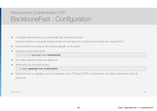 Thomas Moegli
๏ Configurer BackboneFast sur l’ensemble des switchs du réseau 
Seuls les switchs sur lesquels BackboneFast est actif peuvent comprendre et traiter les requêtes RLQ
๏ BackboneFast se configure de manière globale sur le switch
๏ Activation de BackboneFast : 
๏ Par défaut, BackboneFast est désactivé
๏ Vérification du fonctionnement : 
๏ BackboneFast ne s’applique qu’aux topologies avec STP. Avec RSTP, ce mécanisme est intégré nativement dans le
protocole
Mécanismes d’optimisation STP
BackboneFast : Configuration
99
SW1(config)# spanning-tree backbonefast
SW1# show spanning-tree backbonefast
99 Cisco - Spanning-Tree - 11 novembre 2017
 
