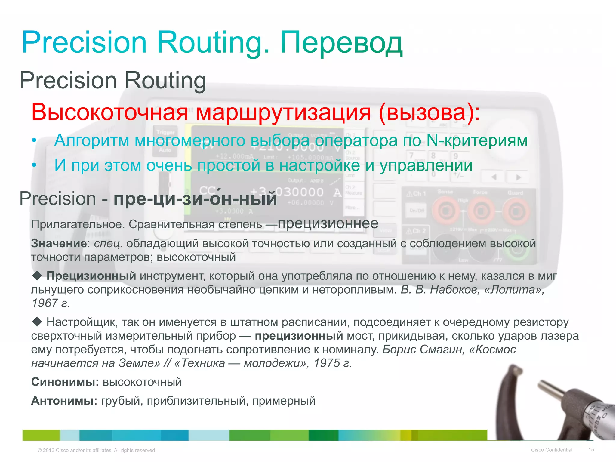 © 2013 Cisco and/or its affiliates. All rights reserved. Cisco Confidential 15
Precision Routing
Высокоточная маршрутизация (вызова):
Precision - пре-ци-зи-о́н-ный
Прилагательное. Сравнительная степень —прецизионнее
Значение: спец. обладающий высокой точностью или созданный с соблюдением высокой
точности параметров; высокоточный
◆ Прецизионный инструмент, который она употребляла по отношению к нему, казался в миг
льнущего соприкосновения необычайно цепким и неторопливым. В. В. Набоков, «Лолита»,
1967 г.
◆ Настройщик, так он именуется в штатном расписании, подсоединяет к очередному резистору
сверхточный измерительный прибор — прецизионный мост, прикидывая, сколько ударов лазера
ему потребуется, чтобы подогнать сопротивление к номиналу. Борис Смагин, «Космос
начинается на Земле» // «Техника — молодежи», 1975 г.
Синонимы: высокоточный
Антонимы: грубый, приблизительный, примерный
 