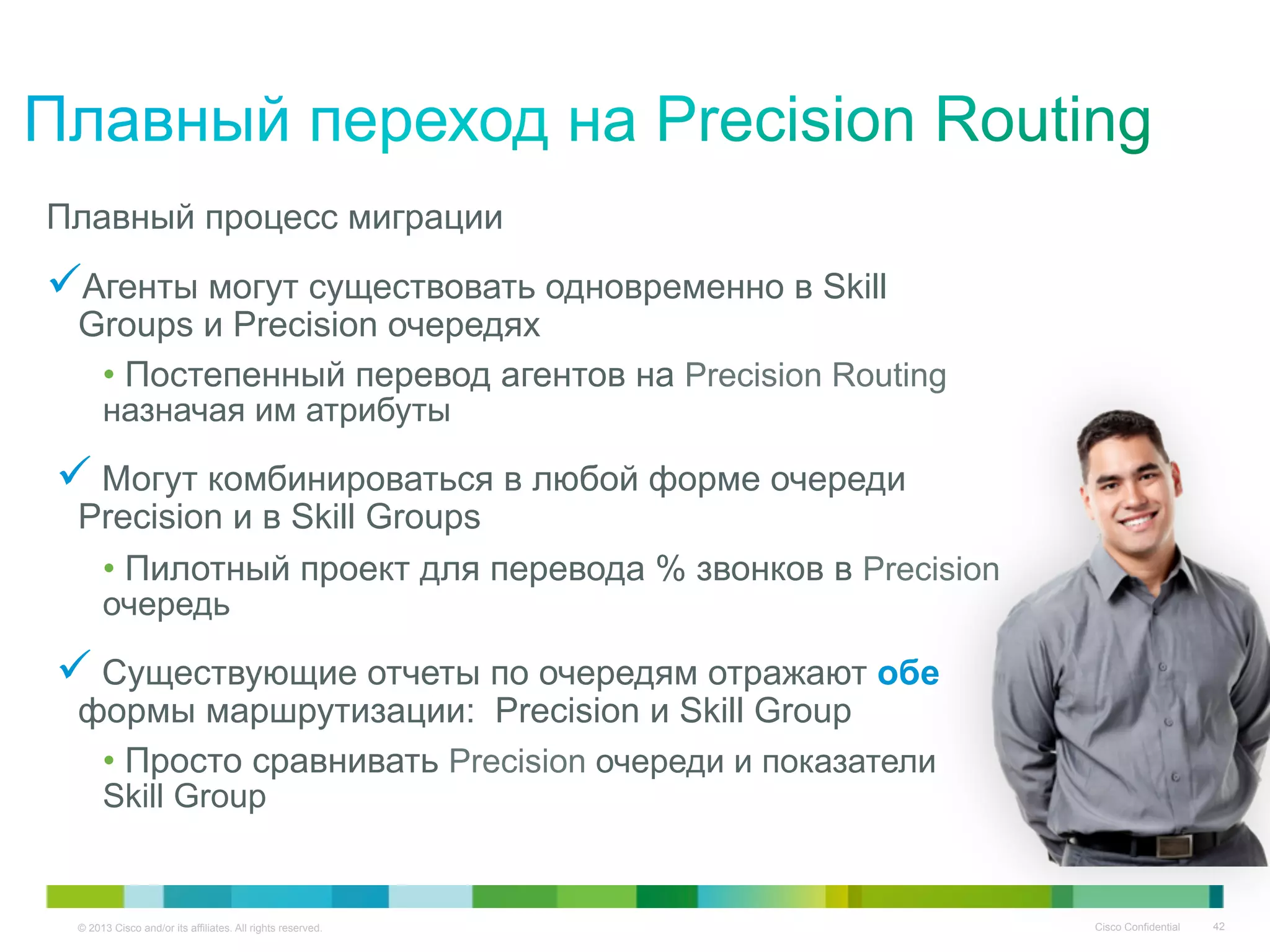 © 2013 Cisco and/or its affiliates. All rights reserved. Cisco Confidential 42
Плавный процесс миграции
Агенты могут существовать одновременно в Skill
Groups и Precision очередях
• Постепенный перевод агентов на Precision Routing
назначая им атрибуты
 Могут комбинироваться в любой форме очереди
Precision и в Skill Groups
• Пилотный проект для перевода % звонков в Precision
очередь
 Существующие отчеты по очередям отражают обе
формы маршрутизации: Precision и Skill Group
• Просто сравнивать Precision очереди и показатели
Skill Group
 