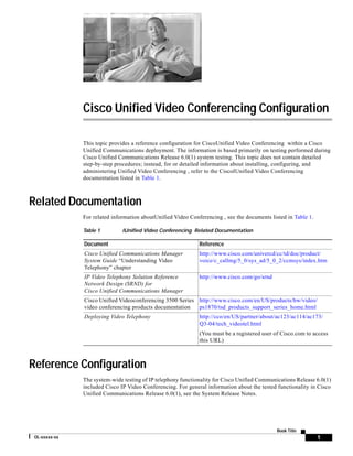 Cisco Unified Video Conferencing Configuration

               This topic provides a reference configuration for CiscoUnified Video Conferencing within a Cisco
               Unified Communications deployment. The information is based primarily on testing performed during
               Cisco Unified Communications Release 6.0(1) system testing. This topic does not contain detailed
               step-by-step procedures; instead, for or detailed information about installing, configuring, and
               administering Unified Video Conferencing , refer to the CiscoIUnified Video Conferencing
               documentation listed in Table 1.



Related Documentation
               For related information aboutUnified Video Conferencing , see the documents listed in Table 1.

               Table 1         IUnified Video Conferencing Related Documentation

               Document                                       Reference
               Cisco Unified Communications Manager           http://www.cisco.com/univercd/cc/td/doc/product/
               System Guide “Understanding Video              voice/c_callmg/5_0/sys_ad/5_0_2/ccmsys/index.htm
               Telephony” chapter
               IP Video Telephony Solution Reference          http://www.cisco.com/go/srnd
               Network Design (SRND) for
               Cisco Unified Communications Manager
               Cisco Unified Videoconferencing 3500 Series http://www.cisco.com/en/US/products/hw/video/
               video conferencing products documentation   ps1870/tsd_products_support_series_home.html
               Deploying Video Telephony                      http://cco/en/US/partner/about/ac123/ac114/ac173/
                                                              Q3-04/tech_videotel.html
                                                              (You must be a registered user of Cisco.com to access
                                                              this URL)



Reference Configuration
               The system-wide testing of IP telephony functionality for Cisco Unified Communications Release 6.0(1)
               included Cisco IP Video Conferencing. For general information about the tested functionality in Cisco
               Unified Communications Release 6.0(1), see the System Release Notes.




                                                                                              Book Title
 OL-xxxxx-xx                                                                                                    1
 