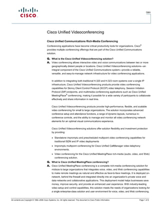 Q&A




                                            Cisco Unified Videoconferencing

                                            Cisco Unified Communications Rich-Media Conferencing
                                                                                                                                         ®
                                            Conferencing applications have become critical productivity tools for organizations. Cisco
                                            provides multiple conferencing offerings that are part of the Cisco Unified Communications
                                            solution.

                                                  What is the Cisco Unified Videoconferencing solution?
                                                  Video conferencing allows interactive video and voice communications between two or more
                                                  geographically distant people or locations. Cisco Unified Videoconferencing solutions—an
                                                  integral component of the Cisco Unified Communications system—provide a reliable,
                                                  versatile, and easy-to-manage network infrastructure for video conferencing applications.


                                                  In addition to integrating both traditional H.320 and H.323 room systems over a single IP
                                                  infrastructure, Cisco Unified Videoconferencing products provide video conferencing
                                                  capabilities for Skinny Client Control Protocol (SCCP) video telephony, Session Initiation
                                                  Protocol (SIP) endpoints, and multimedia conferencing applications such as Cisco Unified
                                                                   ®
                                                  MeetingPlace conferencing, making it possible for a wide variety of participants to collaborate
                                                  effectively and share information in real time.


                                                  Cisco Unified Videoconferencing products provide high-performance, flexible, and scalable
                                                  video conferencing for small to large organizations. The solution incorporates advanced
                                                  conference setup and attendance functions, a range of dynamic layouts, numerous in-
                                                  conference controls, and the ability to manage and monitor all video conferencing network
                                                  elements for an optimal visual communications experience.


                                                  Cisco Unified Videoconferencing solutions offer solution flexibility and investment protection
                                                  by providing:

                                                     Standalone impromptu and prescheduled multipoint video conferencing capabilities for
                                                     traditional ISDN and IP video deployments
                                                     Impromptu multipoint conferencing for Cisco Unified CallManager video telephony
                                                     environments.
                                                     Video conferencing for the Cisco Unified MeetingPlace rich-media (audio, video, and Web)
                                                     conferencing solution.
                                                  What is Cisco Unified MeetingPlace conferencing?
                                                  Cisco Unified MeetingPlace conferencing is a complete rich-media conferencing solution for
                                                  midsize to large organizations that integrates voice, video, and Web conferencing capabilities
                                                  to make remote meetings as natural and effective as face-to-face meetings. It is deployed on-
                                                  network, behind the firewall and integrated directly into an organization's private voice and
                                                  data networks and collaborative applications. This deployment model helps businesses save
                                                  money, improve security, and provide an enhanced user experience. With industry-leading
                                                  video setup and control capabilities, this solution meets the needs of organizations looking for
                                                  a single enterprise-class solution and user environment for voice, video, and Web conferencing.


All contents are Copyright © 1992–2006 Cisco Systems, Inc. All rights reserved. This document is Cisco Public Information.              Page 1 of 8
 