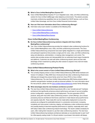 Q&A




                                                  What is Cisco Unified MeetingPlace Express VT?
                                                  Cisco Unified MeetingPlace Express VT is an integrated voice, video, and Web conferencing
                                                  solution for Cisco Unified CallManager video telephony environments. The solution provides
                                                  impromptu conferencing capabilities that can be initiated from SCCP devices, such as Cisco
                                                  Unified Video Advantage, and from Cisco Unified Personal Communicator.

                                                  How can I find more information about Cisco conferencing offerings?
                                                  Information about each solution is available at the following links:

                                                     Cisco Unified Videoconferencing
                                                     Cisco Unified MeetingPlace conferencing
                                                     Cisco Unified MeetingPlace Express

                                            Cisco Unified MeetingPlace Conferencing
                                                  Do Cisco Unified Videoconferencing solutions integrate with Cisco Unified
                                                  MeetingPlace conferencing?
                                                  Yes. Cisco Unified Videoconferencing provides the multipoint video conferencing functions for
                                                  Cisco Unified MeetingPlace voice, video, and Web conferencing environments. The Cisco
                                                  Unified Videoconferencing components have been tightly integrated for a single administrative
                                                  and participant experience that provides a single point for voice, video, and Web conferencing
                                                  setup and attendance, administration, in-meeting video management, and control. The
                                                  solution also provides access and interoperability from an extremely broad range of endpoints
                                                  and platforms. Customers can start with either conferencing solution alone and then take
                                                  advantage of their investment by adding the other solution to expand it into a full rich-media
                                                  conferencing solution.

                                            Cisco Unified Videoconferencing Product Family
                                                  What is the current version of Cisco Unified Videoconferencing offerings?
                                                  The currently shipping version is Cisco Unified Videoconferencing 3500 Series hardware and
                                                  Version 5.0 software. In May 2006 Cisco introduced all new video conferencing infrastructure
                                                  offerings and changed the product family name from Cisco IP/VC to Cisco Unified
                                                  Videoconferencing. The new Cisco Unified Videoconferencing 3500 Series products deliver
                                                  powerful next-generation hardware as well as enhanced software. For more information about
                                                  the new products, please visit the Cisco Unified Videoconferencing product family Webpage.

                                                  What advantages does the new hardware architecture provide?
                                                  The new Cisco Unified Videoconferencing products offer a new “encoder-per-port” hardware
                                                  architecture that significantly enhances product performance and ease of use and simplifies
                                                  product configuration, capacity planning, and deployment. The prior generation (IP/VC)
                                                  products, along with most other video conferencing vendors’ current offerings, use a shared
                                                  processing resource architecture that forces customers to make feature-versus-performance
                                                  and capacity trade-offs. These trade-offs must be made before deployment to ensure the
                                                  products are configured for predictable behavior in a production environment, increasing
                                                  complexity and inaccuracies in planning, staging, and deploying a video conferencing solution
                                                  and possibly leading to less-than-expected performance or capacity—especially when used
                                                  with today’s latest video conferencing endpoint technology. The result is added complexity for
                                                  users, often making them reluctant to use their video conferencing solutions. The new Cisco
                                                  Unified Videoconferencing hardware architecture dedicates an encoder/decoder to each “port”
                                                  for a flat-capacity scaling model. If a 24-port solution is purchased, that solution will always

All contents are Copyright © 1992–2006 Cisco Systems, Inc. All rights reserved. This document is Cisco Public Information.                Page 2 of 8
 