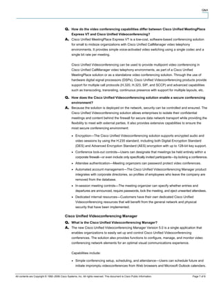 Q&A




                                                  How do the video conferencing capabilities differ between Cisco Unified MeetingPlace
                                                  Express VT and Cisco Unified Videoconferencing?
                                                  Cisco Unified MeetingPlace Express VT is a low-cost, software-based conferencing solution
                                                  for small to midsize organizations with Cisco Unified CallManager video telephony
                                                  environments. It provides simple voice-activated video switching using a single codec and a
                                                  single bit rate per meeting.


                                                  Cisco Unified Videoconferencing can be used to provide multipoint video conferencing in
                                                  Cisco Unified CallManager video telephony environments, as part of a Cisco Unified
                                                  MeetingPlace solution or as a standalone video conferencing solution. Through the use of
                                                  hardware digital signal processors (DSPs), Cisco Unified Videoconferencing products provide
                                                  support for multiple call protocols (H.320, H.323, SIP, and SCCP) and advanced capabilities
                                                  such as transcoding, transrating, continuous presence with support for multiple layouts, etc.

                                                  How does the Cisco Unified Videoconferencing solution enable a secure conferencing
                                                  environment?
                                                  Because the solution is deployed on the network, security can be controlled and ensured. The
                                                  Cisco Unified Videoconferencing solution allows enterprises to isolate their confidential
                                                  meetings and content behind the firewall for secure data network transport while providing the
                                                  flexibility to meet with external parties. It also provides extensive capabilities to ensure the
                                                  most secure conferencing environment:

                                                     Encryption—The Cisco Unified Videoconferencing solution supports encrypted audio and
                                                     video sessions by using the H.235 standard, including both Digital Encryption Standard
                                                     (DES) and Advanced Encryption Standard (AES) encryption with up to 128-bit key support.
                                                     Conference lock-out controls—Users can designate that meetings be held entirely within a
                                                     corporate firewall—or even include only specifically invited participants—by locking a conference.
                                                     Attendee authentication—Meeting organizers can password protect video conferences.
                                                     Automated account management—The Cisco Unified Videoconferencing Manager product
                                                     integrates with corporate directories, so profiles of employees who leave the company are
                                                     removed from the database.
                                                     In-session meeting controls—The meeting organizer can specify whether entries and
                                                     departures are announced, require passwords, lock the meeting, and eject unwanted attendees.
                                                     Dedicated internal resources—Customers have their own dedicated Cisco Unified
                                                     Videoconferencing resources that will benefit from the general network and physical
                                                     security that have been implemented.

                                            Cisco Unified Videoconferencing Manager
                                                  What is the Cisco Unified Videoconferencing Manager?
                                                  The new Cisco Unified Videoconferencing Manager Version 5.0 is a single application that
                                                  enables organizations to easily set up and control Cisco Unified Videoconferencing
                                                  conferences. The solution also provides functions to configure, manage, and monitor video
                                                  conferencing network elements for an optimal visual communications experience.


                                                  Capabilities include:

                                                     Simple conferencing setup, scheduling, and attendance—Users can schedule future and
                                                     initiate impromptu videoconferences from Web browsers and Microsoft Outlook calendars.


All contents are Copyright © 1992–2006 Cisco Systems, Inc. All rights reserved. This document is Cisco Public Information.                 Page 7 of 8
 