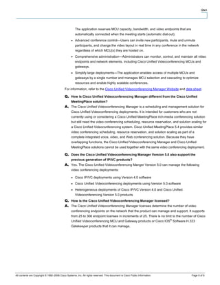 Q&A




                                                     The application reserves MCU capacity, bandwidth, and video endpoints that are
                                                     automatically connected when the meeting starts (automatic dial-out).
                                                     Advanced conference control—Users can invite new participants, mute and unmute
                                                     participants, and change the video layout in real time in any conference in the network
                                                     regardless of which MCU(s) they are hosted on.
                                                     Comprehensive administration—Administrators can monitor, control, and maintain all video
                                                     endpoints and network elements, including Cisco Unified Videoconferencing MCUs and
                                                     gateways.
                                                     Simplify large deployments—The application enables access of multiple MCUs and
                                                     gateways by a single number and manages MCU selection and cascading to optimize
                                                     resources and enable highly scalable conferences.
                                            For information, refer to the Cisco Unified Videoconferencing Manager Website and data sheet.

                                                  How is Cisco Unified Videoconferencing Manager different from the Cisco Unified
                                                  MeetingPlace solution?
                                                  The Cisco Unified Videoconferencing Manager is a scheduling and management solution for
                                                  Cisco Unified Videoconferencing deployments. It is intended for customers who are not
                                                  currently using or considering a Cisco Unified MeetingPlace rich-media conferencing solution
                                                  but still need the video conferencing scheduling, resource reservation, and solution scaling for
                                                  a Cisco Unified Videoconferencing system. Cisco Unified MeetingPlace 5.4 provides similar
                                                  video conferencing scheduling, resource reservation, and solution scaling as part of a
                                                  complete integrated voice, video, and Web conferencing solution. Because they have
                                                  overlapping functions, the Cisco Unified Videoconferencing Manager and Cisco Unified
                                                  MeetingPlace solutions cannot be used together with the same video conferencing deployment.

                                                  Does the Cisco Unified Videoconferencing Manager Version 5.0 also support the
                                                  previous generation of IP/VC products?
                                                  Yes. The Cisco Unified Videoconferencing Manger Version 5.0 can manage the following
                                                  video conferencing deployments:

                                                     Cisco IP/VC deployments using Version 4.0 software
                                                     Cisco Unified Videoconferencing deployments using Version 5.0 software
                                                     Heterogeneous deployments of Cisco IP/VC Version 4.0 and Cisco Unified
                                                     Videoconferencing Version 5.0 products
                                                  How is the Cisco Unified Videoconferencing Manager licensed?
                                                  The Cisco Unified Videoconferencing Manager licenses determine the number of video
                                                  conferencing endpoints on the network that the product can manage and support. It supports
                                                  from 25 to 300 endpoint licenses in increments of 25. There is no limit to the number of Cisco
                                                                                                                             ®
                                                  Unified Videoconferencing MCU and Gateway products or Cisco IOS Software H.323
                                                  Gatekeeper products that it can manage.




All contents are Copyright © 1992–2006 Cisco Systems, Inc. All rights reserved. This document is Cisco Public Information.             Page 8 of 8
 