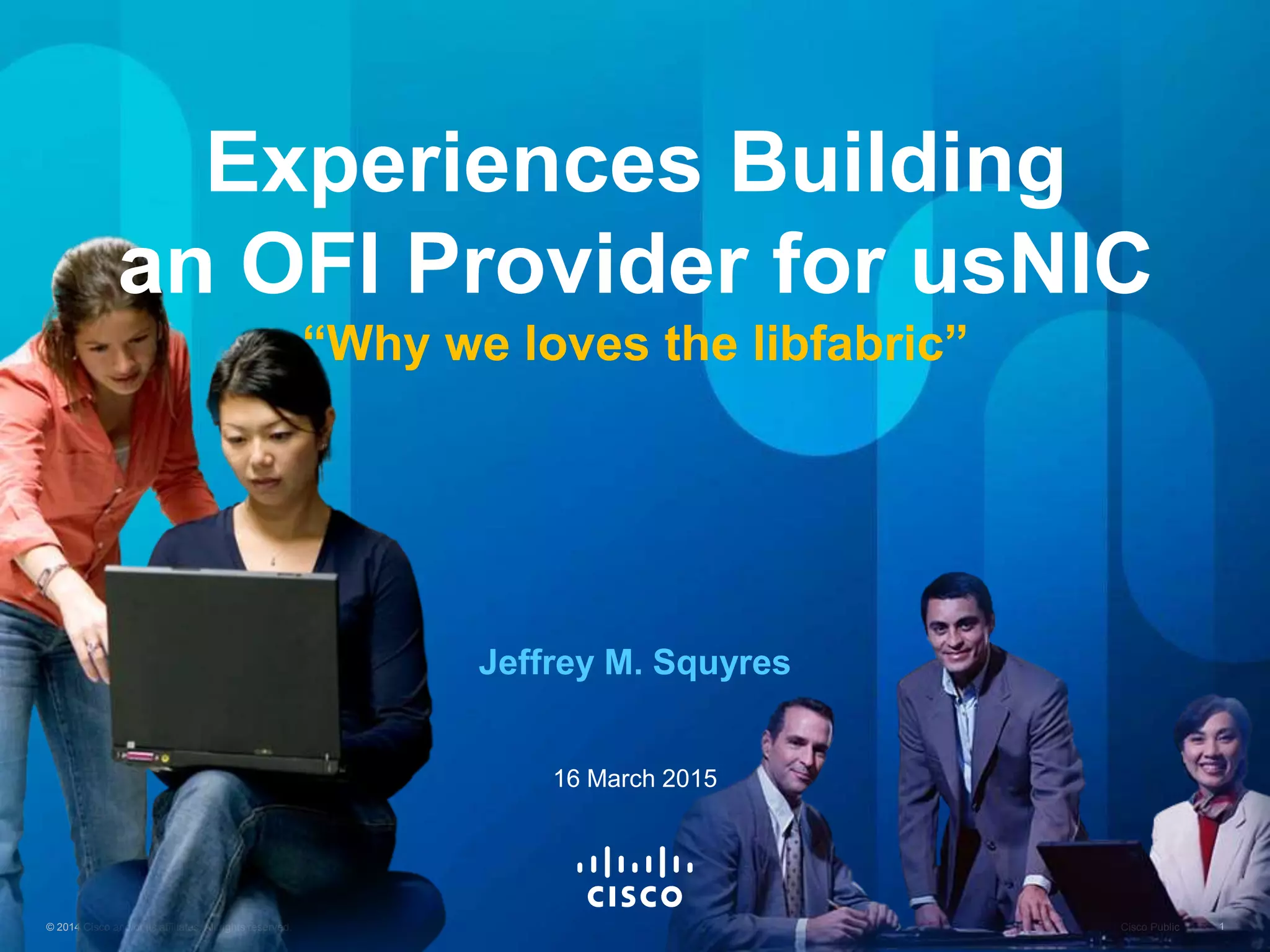 © 2015 Cisco and/or its affiliates. All rights reserved. Cisco Public 1© 2014 Cisco and/or its affiliates. All rights reserved. Cisco Public 1
Experiences Building
an OFI Provider for usNIC
“Why we loves the libfabric”
Jeffrey M. Squyres
16 March 2015
 