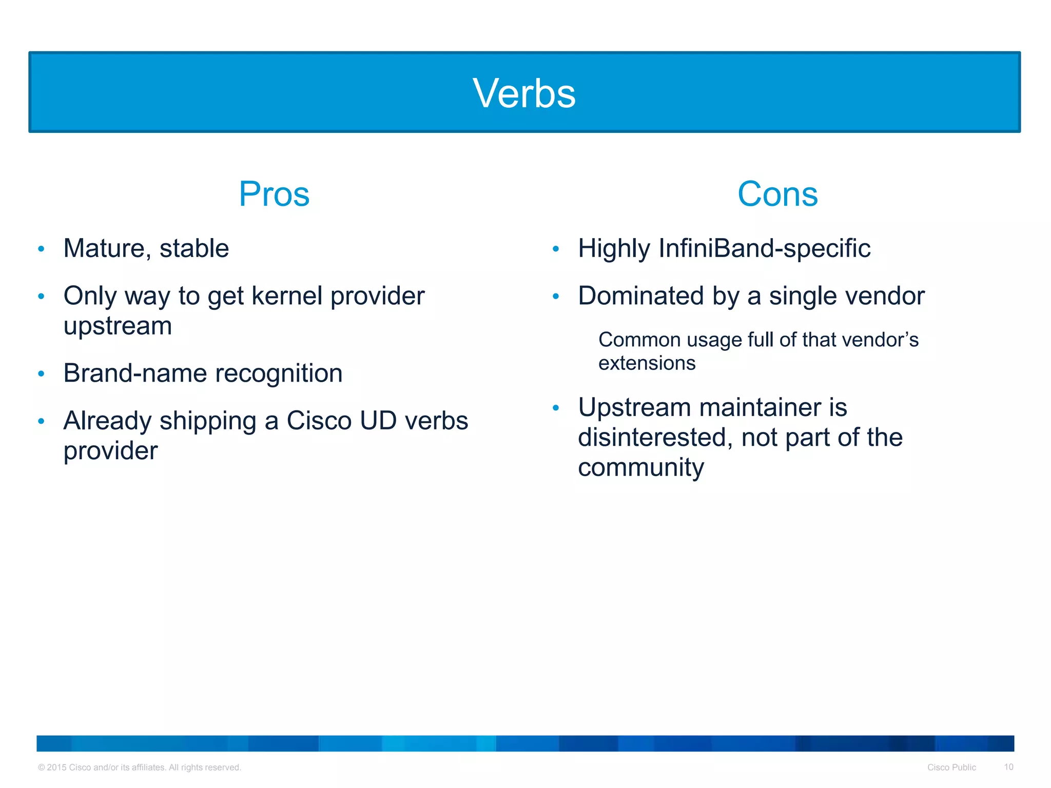 © 2015 Cisco and/or its affiliates. All rights reserved. Cisco Public 10
• Mature, stable
• Only way to get kernel provider
upstream
• Brand-name recognition
• Already shipping a Cisco UD verbs
provider
• Highly InfiniBand-specific
• Dominated by a single vendor
Common usage full of that vendor’s
extensions
• Upstream maintainer is
disinterested, not part of the
community
Verbs
Pros Cons
 