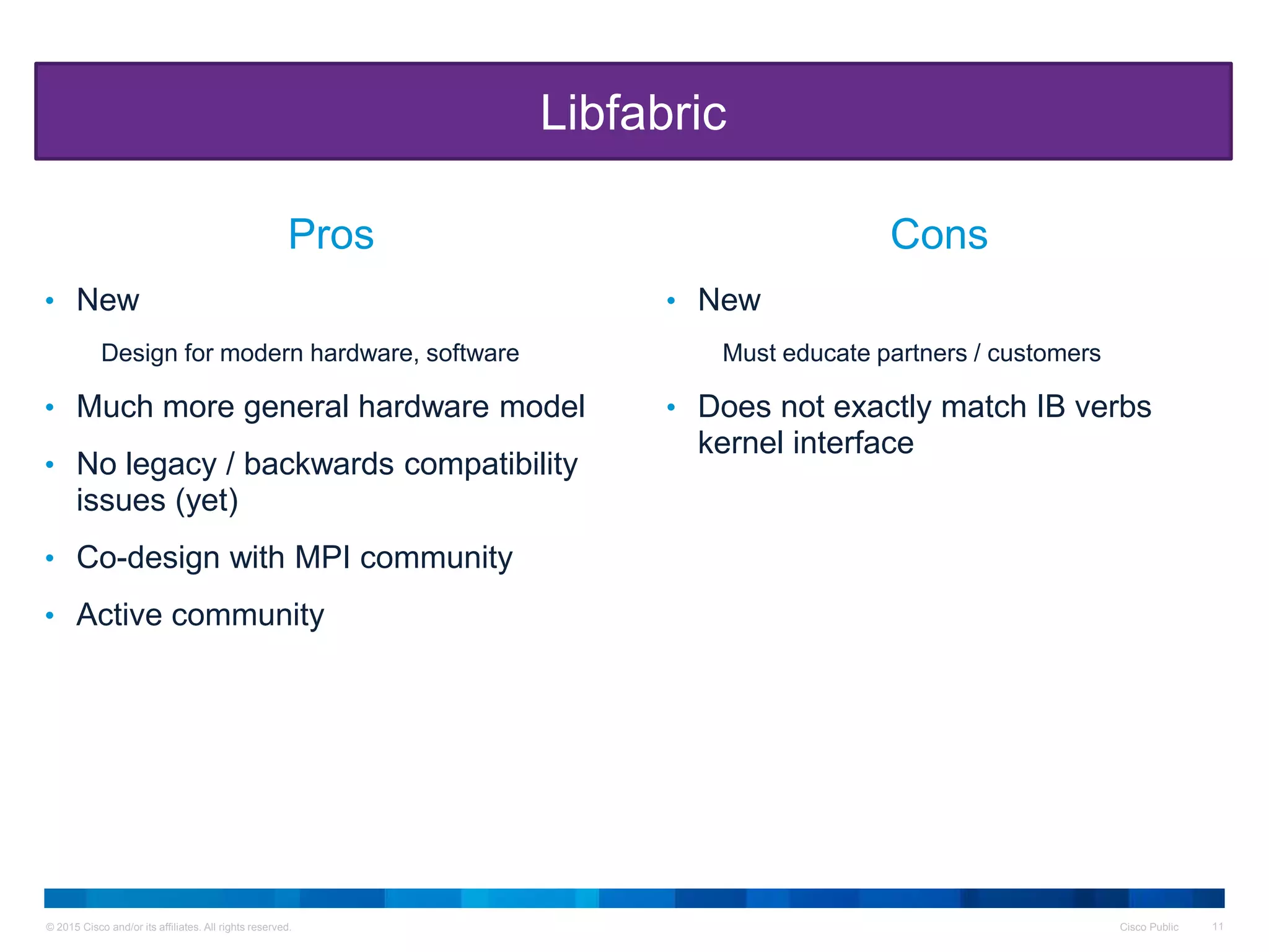 © 2015 Cisco and/or its affiliates. All rights reserved. Cisco Public 11
• New
Design for modern hardware, software
• Much more general hardware model
• No legacy / backwards compatibility
issues (yet)
• Co-design with MPI community
• Active community
• New
Must educate partners / customers
• Does not exactly match IB verbs
kernel interface
Libfabric
Pros Cons
 