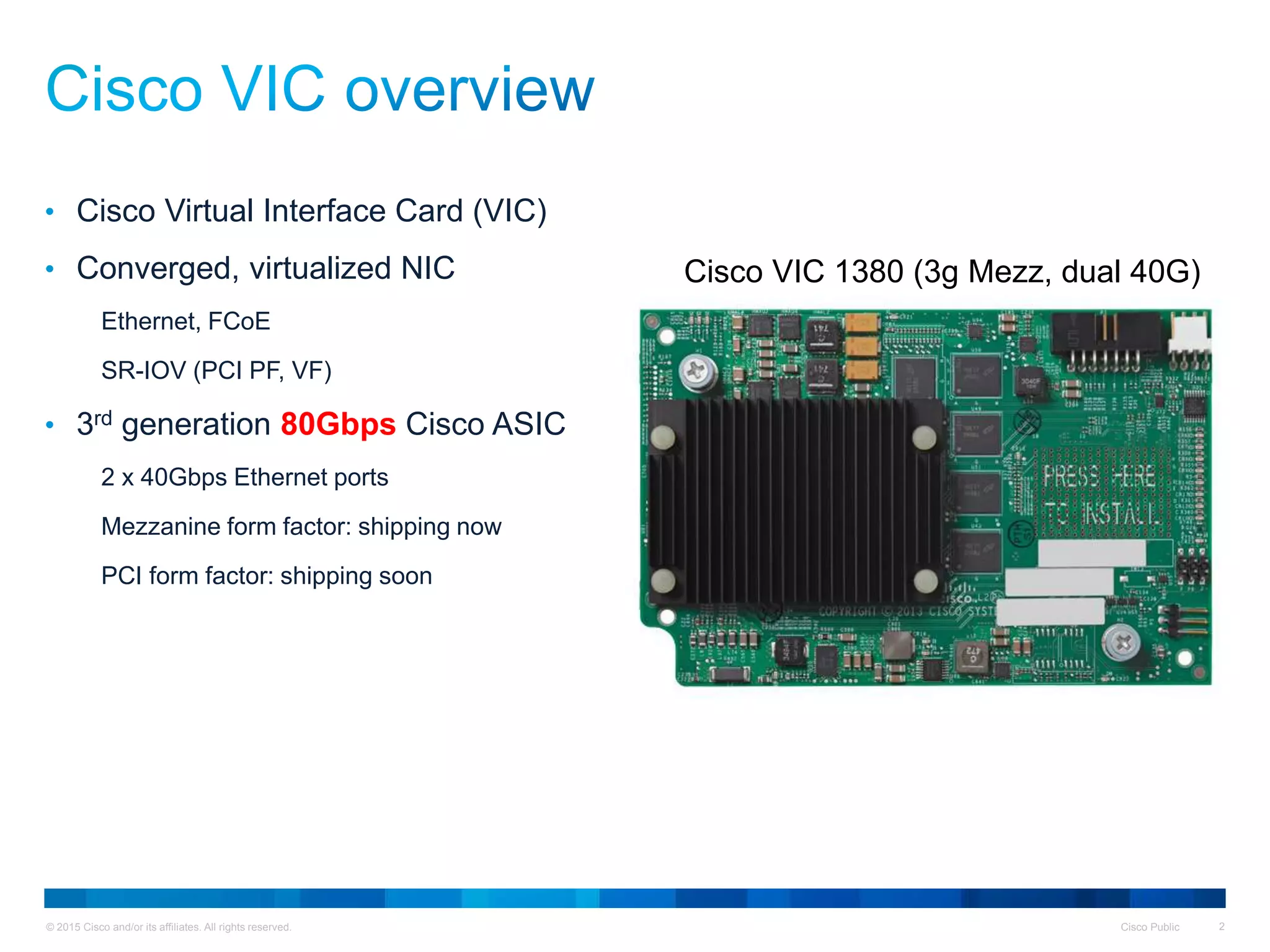 © 2015 Cisco and/or its affiliates. All rights reserved. Cisco Public 2
• Cisco Virtual Interface Card (VIC)
• Converged, virtualized NIC
Ethernet, FCoE
SR-IOV (PCI PF, VF)
• 3rd generation 80Gbps Cisco ASIC
2 x 40Gbps Ethernet ports
Mezzanine form factor: shipping now
PCI form factor: shipping soon
Cisco VIC 1380 (3g Mezz, dual 40G)
 