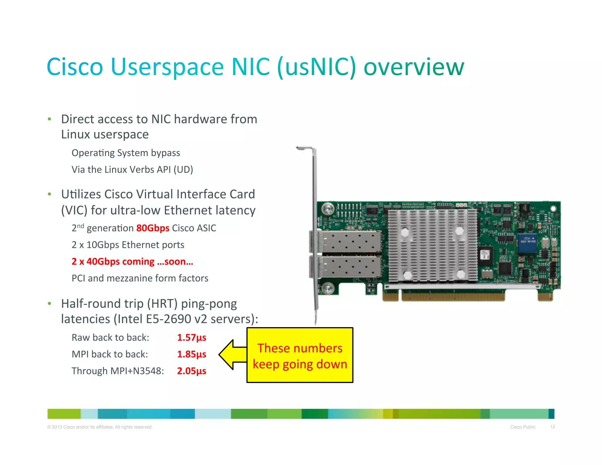 •  Direct	
  access	
  to	
  NIC	
  hardware	
  from	
  

Linux	
  userspace	
  

OperaXng	
  System	
  bypass	
  
Via	
  the	
  Linux	
  Verbs	
  API	
  (UD)	
  

•  UXlizes	
  Cisco	
  Virtual	
  Interface	
  Card	
  

(VIC)	
  for	
  ultra-­‐low	
  Ethernet	
  latency	
  
2nd	
  generaXon	
  80Gbps	
  Cisco	
  ASIC	
  
2	
  x	
  10Gbps	
  Ethernet	
  ports	
  
2	
  x	
  40Gbps	
  coming	
  …soon…	
  
PCI	
  and	
  mezzanine	
  form	
  factors	
  

•  Half-­‐round	
  trip	
  (HRT)	
  ping-­‐pong	
  

latencies	
  (Intel	
  E5-­‐2690	
  v2	
  servers):	
  
Raw	
  back	
  to	
  back:

	
  1.57μs	
  

MPI	
  back	
  to	
  back:

	
  1.85μs	
  

Through	
  MPI+N3548: 	
  2.05μs	
  

© 2013 Cisco and/or its affiliates. All rights reserved.

These	
  numbers	
  
keep	
  going	
  down	
  

Cisco Public

12

 
