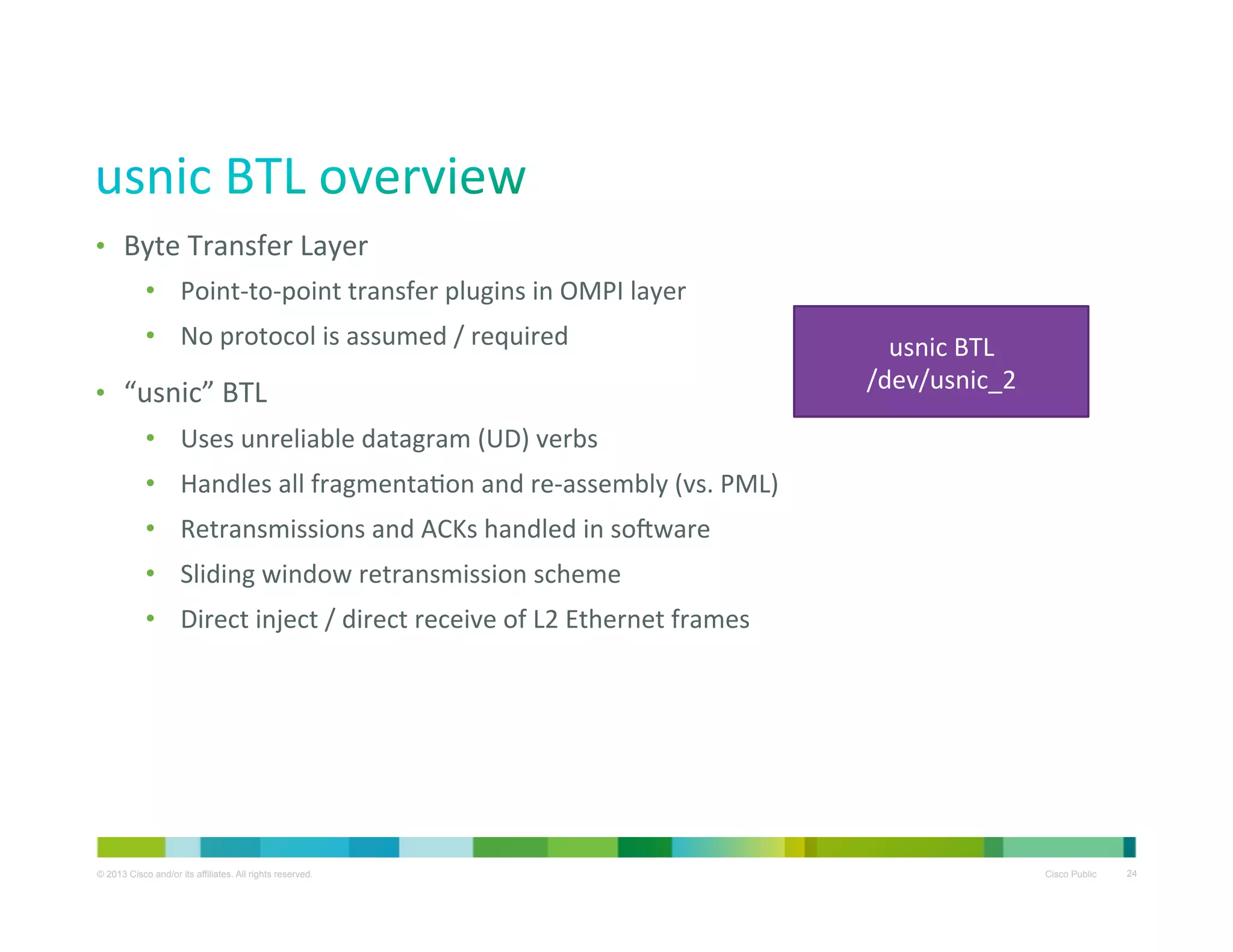 •  Byte	
  Transfer	
  Layer	
  
•  Point-­‐to-­‐point	
  transfer	
  plugins	
  in	
  OMPI	
  layer	
  
•  No	
  protocol	
  is	
  assumed	
  /	
  required	
  
•  “usnic”	
  BTL	
  	
  

usnic	
  BTL	
  
/dev/usnic_2	
  

•  Uses	
  unreliable	
  datagram	
  (UD)	
  verbs	
  
•  Handles	
  all	
  fragmentaXon	
  and	
  re-­‐assembly	
  (vs.	
  PML)	
  
•  Retransmissions	
  and	
  ACKs	
  handled	
  in	
  sovware	
  
•  Sliding	
  window	
  retransmission	
  scheme	
  
•  Direct	
  inject	
  /	
  direct	
  receive	
  of	
  L2	
  Ethernet	
  frames	
  

© 2013 Cisco and/or its affiliates. All rights reserved.

Cisco Public

24

 