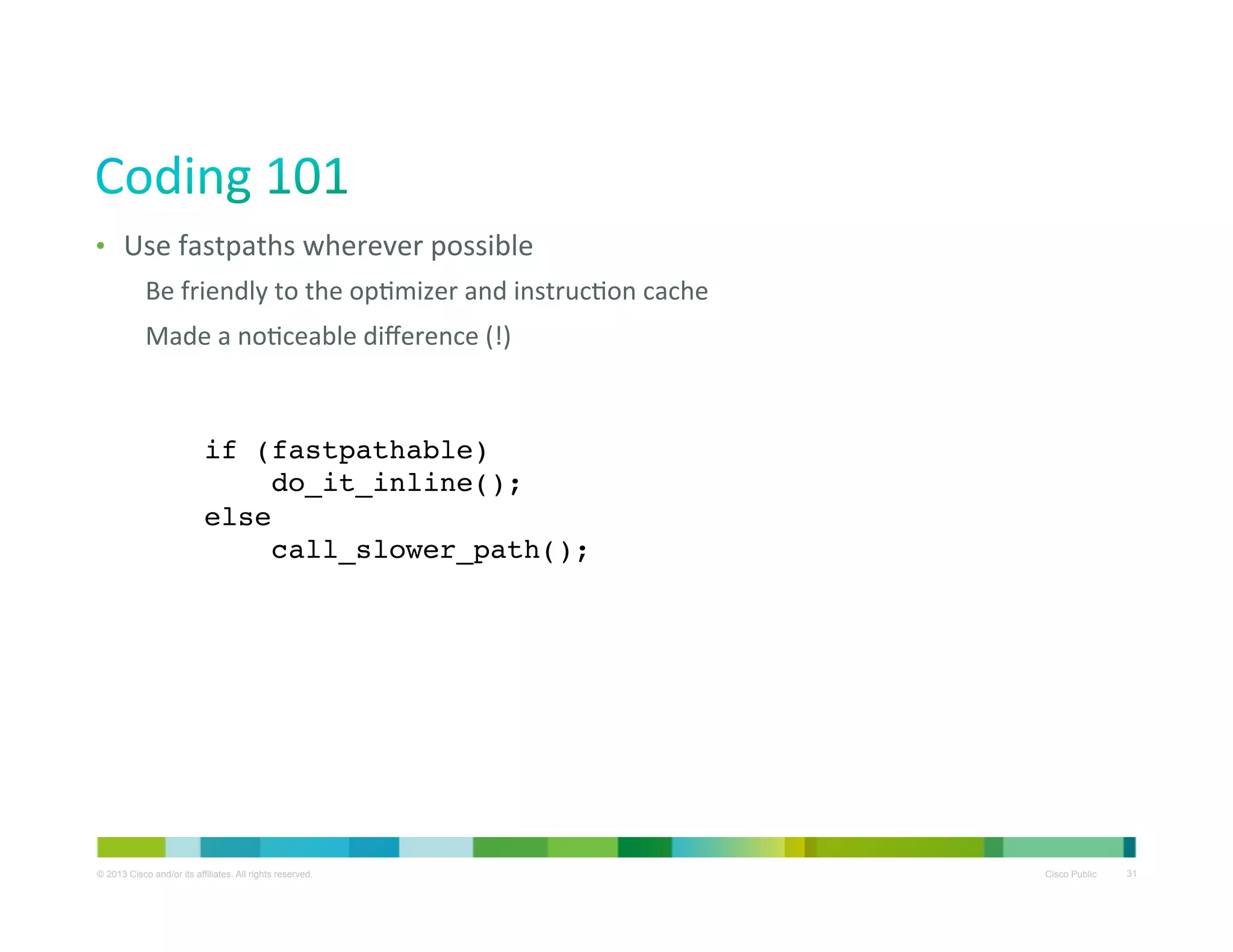 •  Use	
  fastpaths	
  wherever	
  possible	
  
Be	
  friendly	
  to	
  the	
  opXmizer	
  and	
  instrucXon	
  cache	
  
Made	
  a	
  noXceable	
  diﬀerence	
  (!)	
  

if (fastpathable)!
do_it_inline();!
else!
call_slower_path();!

© 2013 Cisco and/or its affiliates. All rights reserved.

Cisco Public

31

 