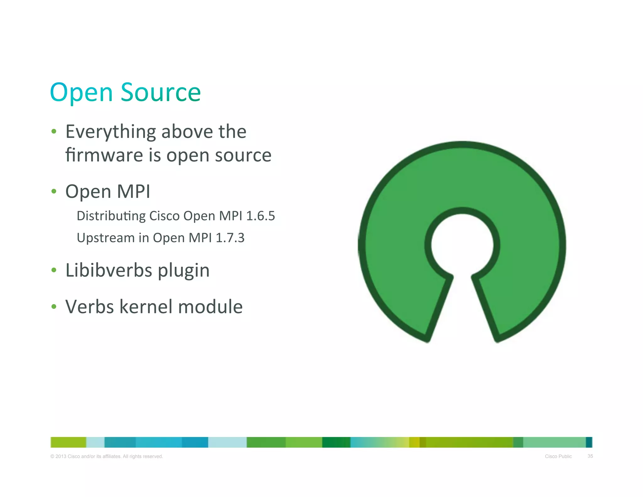 •  Everything	
  above	
  the	
  

ﬁrmware	
  is	
  open	
  source	
  

•  Open	
  MPI	
  
DistribuXng	
  Cisco	
  Open	
  MPI	
  1.6.5	
  
Upstream	
  in	
  Open	
  MPI	
  1.7.3	
  

•  Libibverbs	
  plugin	
  
•  Verbs	
  kernel	
  module	
  

© 2013 Cisco and/or its affiliates. All rights reserved.

Cisco Public

35

 