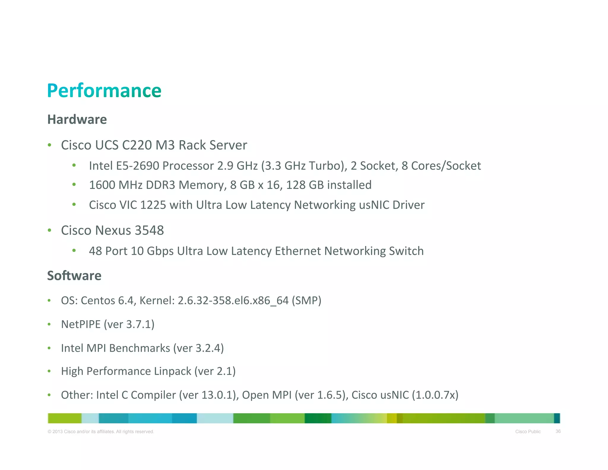 Hardware	
  
•  Cisco	
  UCS	
  C220	
  M3	
  Rack	
  Server	
  	
  
•  Intel	
  E5-­‐2690	
  Processor	
  2.9	
  GHz	
  (3.3	
  GHz	
  Turbo),	
  2	
  Socket,	
  8	
  Cores/Socket	
  
•  1600	
  MHz	
  DDR3	
  Memory,	
  8	
  GB	
  x	
  16,	
  128	
  GB	
  installed	
  
•  Cisco	
  VIC	
  1225	
  with	
  Ultra	
  Low	
  Latency	
  Networking	
  usNIC	
  Driver	
  	
  

•  Cisco	
  Nexus	
  3548	
  
•  48	
  Port	
  10	
  Gbps	
  Ultra	
  Low	
  Latency	
  Ethernet	
  Networking	
  Switch	
  

SoMware	
  
•  OS:	
  Centos	
  6.4,	
  Kernel:	
  2.6.32-­‐358.el6.x86_64	
  (SMP)	
  
•  NetPIPE	
  (ver	
  3.7.1)	
  
•  Intel	
  MPI	
  Benchmarks	
  (ver	
  3.2.4)	
  
•  High	
  Performance	
  Linpack	
  (ver	
  2.1)	
  
•  Other:	
  Intel	
  C	
  Compiler	
  (ver	
  13.0.1),	
  Open	
  MPI	
  (ver	
  1.6.5),	
  Cisco	
  usNIC	
  (1.0.0.7x)	
  

	
  
© 2013 Cisco and/or its affiliates. All rights reserved.

Cisco Public

36

 