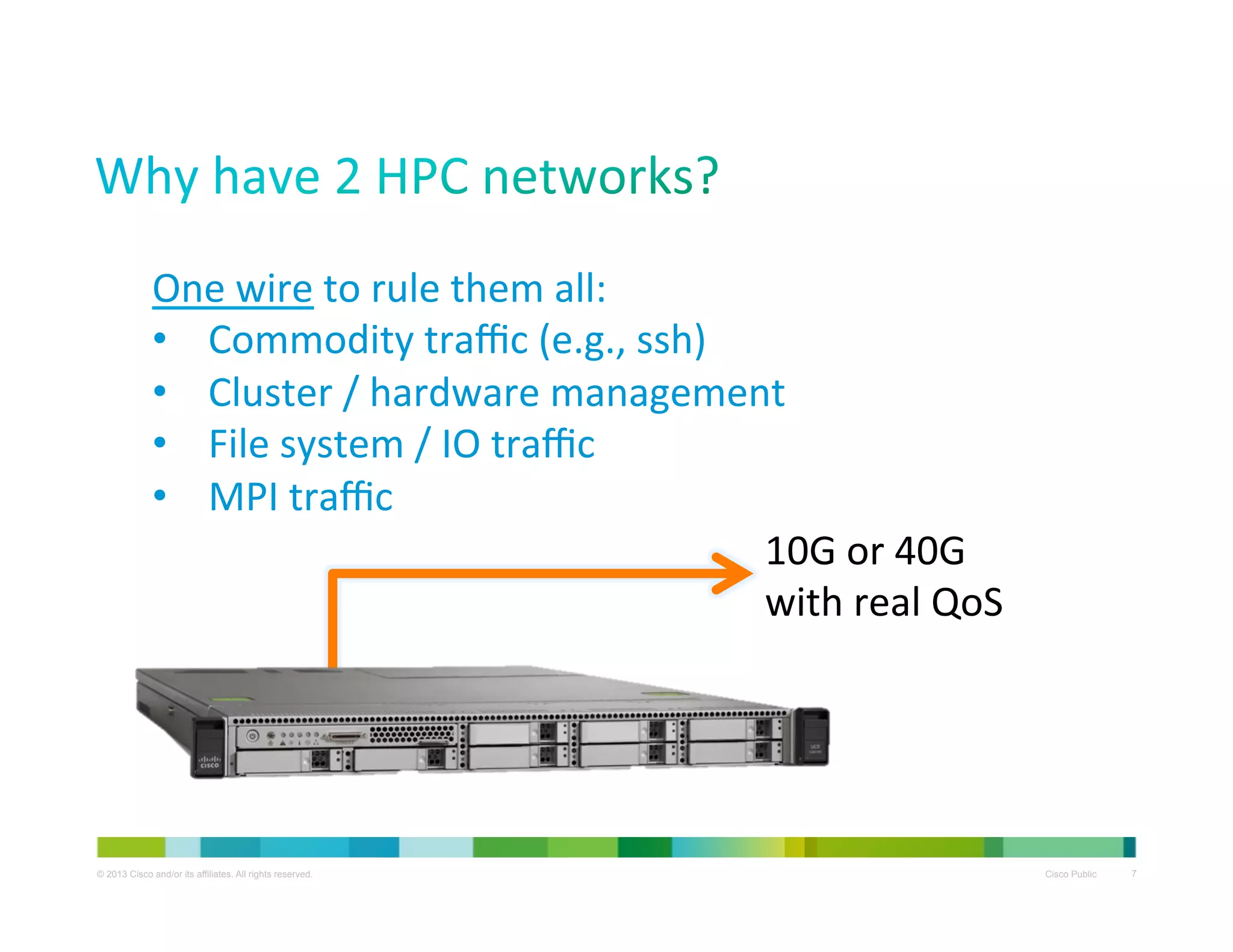 One	
  wire	
  to	
  rule	
  them	
  all:	
  
•  Commodity	
  traﬃc	
  (e.g.,	
  ssh)	
  
•  Cluster	
  /	
  hardware	
  management	
  
•  File	
  system	
  /	
  IO	
  traﬃc	
  
•  MPI	
  traﬃc	
  
10G	
  or	
  40G	
  
with	
  real	
  QoS	
  

© 2013 Cisco and/or its affiliates. All rights reserved.

Cisco Public

7

 