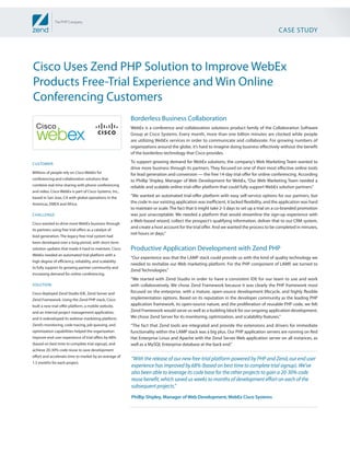 CASE STUDY




Cisco Uses Zend PHP Solution to Improve WebEx
Products Free-Trial Experience and Win Online
Conferencing Customers
                                                          Borderless Business Collaboration
                                                          WebEx is a conference and collaboration solutions product family of the Collaboration Software
                                                          Group at Cisco Systems. Every month, more than one billion minutes are clocked while people
                                                          are utilizing WebEx services in order to communicate and collaborate. For growing numbers of
                                                          organizations around the globe, it’s hard to imagine doing business effectively without the benefit
                                                          of the borderless technology that Cisco provides.

CUSTOMER:                                                 To support growing demand for WebEx solutions, the company’s Web Marketing Team wanted to
                                                          drive more business through its partners. They focused on one of their most effective online tools
Millions of people rely on Cisco WebEx for                for lead generation and conversion — the free 14-day trial offer for online conferencing. According
conferencing and collaboration solutions that             to Phillip Shipley, Manager of Web Development for WebEx, “Our Web Marketing Team needed a
combine real-time sharing with phone conferencing         reliable and scalable online trial-offer platform that could fully support WebEx solution partners.”
and video. Cisco WebEx is part of Cisco Systems, Inc.,
based in San Jose, CA with global operations in the       “We wanted an automated trial-offer platform with easy self-service options for our partners, but
Americas, EMEA and Africa.                                the code in our existing application was inefficient, it lacked flexibility, and the application was hard
                                                          to maintain or scale. The fact that it might take 2-3 days to set up a trial on a co-branded promotion
CHALLENGE:                                                was just unacceptable. We needed a platform that would streamline the sign-up experience with
                                                          a Web-based wizard, collect the prospect’s qualifying information, deliver that to our CRM system,
Cisco wanted to drive more WebEx business through
                                                          and create a host account for the trial offer. And we wanted the process to be completed in minutes,
its partners using free trial offers as a catalyst of
                                                          not hours or days.”
lead generation. The legacy free-trial system had
been developed over a long period, with short-term
solution updates that made it hard to maintain. Cisco     Productive Application Development with Zend PHP
WebEx needed an automated trial platform with a
                                                          “Our experience was that the LAMP stack could provide us with the kind of quality technology we
high degree of efficiency, reliability, and scalability
                                                          needed to revitalize our Web marketing platform. For the PHP component of LAMP, we turned to
to fully support its growing partner community and
                                                          Zend Technologies.”
increasing demand for online conferencing.
                                                          “We started with Zend Studio in order to have a consistent IDE for our team to use and work
SOLUTION:                                                 with collaboratively. We chose Zend Framework because it was clearly the PHP framework most
Cisco deployed Zend Studio IDE, Zend Server and           focused on the enterprise, with a mature, open-source development lifecycle, and highly flexible
Zend Framework. Using the Zend PHP stack, Cisco           implementation options. Based on its reputation in the developer community as the leading PHP
built a new trial-offer platform, a mobile website,       application framework, its open-source nature, and the proliferation of reusable PHP code, we felt
and an internal project management application,           Zend Framework would serve us well as a building block for our ongoing application development.
and it redeveloped its webinar marketing platform.        We chose Zend Server for its monitoring, optimization, and scalability features.”
Zend’s monitoring, code tracing, job queuing, and         “The fact that Zend tools are integrated and provide the extensions and drivers for immediate
optimization capabilities helped the organization         functionality within the LAMP stack was a big plus. Our PHP application servers are running on Red
improve end-user experience of trial offers by 68%        Hat Enterprise Linux and Apache with the Zend Server Web application server on all instances, as
(based on best time to complete trial signup), and        well as a MySQL Enterprise database at the back end.”
achieve 20-30% code reuse to save development
effort and accelerate time to market by an average of
                                                          “With the release of our new free-trial platform powered by PHP and Zend, our end user
1.5 months for each project.
                                                          experience has improved by 68% (based on best time to complete trial signup). We’ve
                                                          also been able to leverage its code base for the other projects to gain a 20-30% code
                                                          reuse benefit, which saved us weeks to months of development effort on each of the
                                                          subsequent projects.”
                                                          Phillip Shipley, Manager of Web Development, WebEx Cisco Systems
 