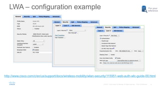 10
For your
reference
http://www.cisco.com/c/en/us/support/docs/wireless-mobility/wlan-security/115951-web-auth-wlc-guide-00.html
LWA – configuration example
 