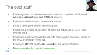 The cool stuff
• It is integrated, has been there since ever and could technically work
with any external web and RADIUS servers.
• It supports both local and external databases.
• It has a fairly good level of customization.
• It supports per-user assignment of some L3 policies (e.g., QoS, rate
limiting, etc.).
• It supports Lobby Ambassador users to create guest accounts, either on
the WLC or through Prime too.
• It supports HTTPS certificate upload for the virtual interface.
• Recommended for: small campuses.
 