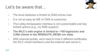 Let’s be aware that…
• The local database is limited to 2048 entries max.
• It is not as easy as ISE or CMX to customize.
• The Lobby Ambassador interface is not customizable and has
limited options (e.g., no SMS support).
• The WLC’s web engine is limited to ~150 logins/sec and
2,000 clients in the WEBAUTH_REQD run state.
• With external portals, we’d need to trust 2 different certificates:
the WLC virtual interface’s and the external web server’s.
 