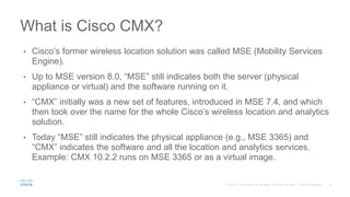 • Cisco’s former wireless location solution was called MSE (Mobility Services
Engine).
• Up to MSE version 8.0, “MSE” still indicates both the server (physical
appliance or virtual) and the software running on it.
• “CMX” initially was a new set of features, introduced in MSE 7.4, and which
then took over the name for the whole Cisco’s wireless location and analytics
solution.
• Today “MSE” still indicates the physical appliance (e.g., MSE 3365) and
“CMX” indicates the software and all the location and analytics services.
Example: CMX 10.2.2 runs on MSE 3365 or as a virtual image.
What is Cisco CMX?
 