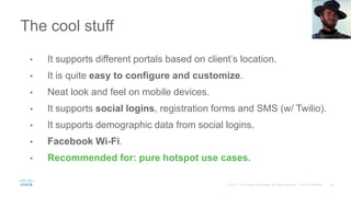 The cool stuff
• It supports different portals based on client’s location.
• It is quite easy to configure and customize.
• Neat look and feel on mobile devices.
• It supports social logins, registration forms and SMS (w/ Twilio).
• It supports demographic data from social logins.
• Facebook Wi-Fi.
• Recommended for: pure hotspot use cases.
 