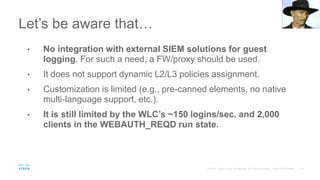 Let’s be aware that…
• No integration with external SIEM solutions for guest
logging. For such a need, a FW/proxy should be used.
• It does not support dynamic L2/L3 policies assignment.
• Customization is limited (e.g., pre-canned elements, no native
multi-language support, etc.).
• It is still limited by the WLC’s ~150 logins/sec. and 2,000
clients in the WEBAUTH_REQD run state.
 