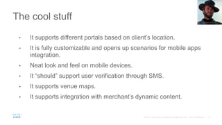 The cool stuff
• It supports different portals based on client’s location.
• It is fully customizable and opens up scenarios for mobile apps
integration.
• Neat look and feel on mobile devices.
• It “should” support user verification through SMS.
• It supports venue maps.
• It supports integration with merchant’s dynamic content.
 