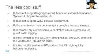 The less cool stuff
• It does not support login/password, hence no external databases,
Sponsor/Lobby Ambassador, etc.
• It does not support L2/L3 policies assignment.
• Full customization may become quite complex for casual users.
• It becomes very cumbersome to centralize users information for
guest traffic logging.
• It is still limited by the WLC’s ~150 logins/sec. and 2000 clients in
the WEBAUTH_REQD run state.
• It is technically sold as a SW product, but AS might quickly
become necessary.
 