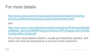 http://www.cisco.com/c/en/us/support/wireless/enterprise-mobility-
services-platform/tsd-products-support-series-home.html
and
http://www.cisco.com/c/dam/en/us/td/docs/solutions/Enterprise/Mobilit
y/Mobility_Services/EMSP/emsp-3-0/Cisco-WiFi-Engage-with-CUWN-
Configuration-Guide.pdf
It’s a Cisco cloud based solution, usually purchased by partners, and
which can then be proposed as a service to end customers.
For more details
 