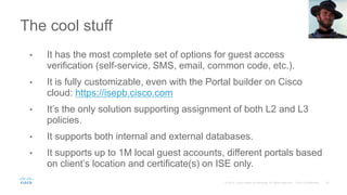 The cool stuff
• It has the most complete set of options for guest access
verification (self-service, SMS, email, common code, etc.).
• It is fully customizable, even with the Portal builder on Cisco
cloud: https://isepb.cisco.com
• It’s the only solution supporting assignment of both L2 and L3
policies.
• It supports both internal and external databases.
• It supports up to 1M local guest accounts, different portals based
on client’s location and certificate(s) on ISE only.
 