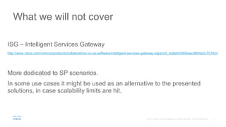ISG – Intelligent Services Gateway
http://www.cisco.com/c/en/us/products/collateral/ios-nx-os-software/intelligent-services-gateway-isg/prod_bulletin0900aecd804a2c70.html
More dedicated to SP scenarios.
In some use cases it might be used as an alternative to the presented
solutions, in case scalability limits are hit.
What we will not cover
 