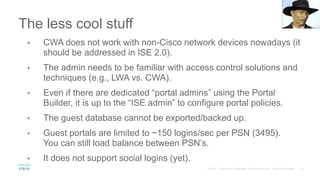 The less cool stuff
• CWA does not work with non-Cisco network devices nowadays (it
should be addressed in ISE 2.0).
• The admin needs to be familiar with access control solutions and
techniques (e.g., LWA vs. CWA).
• Even if there are dedicated “portal admins” using the Portal
Builder, it is up to the “ISE admin” to configure portal policies.
• The guest database cannot be exported/backed up.
• Guest portals are limited to ~150 logins/sec per PSN (3495).
You can still load balance between PSN’s.
• It does not support social logins (yet).
 